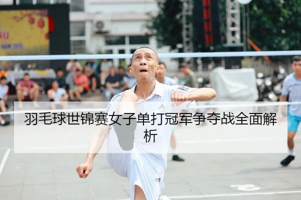 羽毛球世锦赛女子单打冠军争夺战全面解析